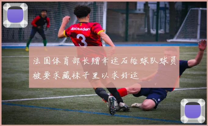 法国体育部长赠幸运石给球队球员被要求藏袜子里以求好运