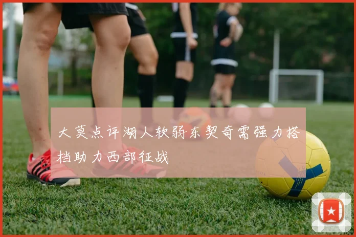 大莫点评湖人软弱东契奇需强力搭档助力西部征战