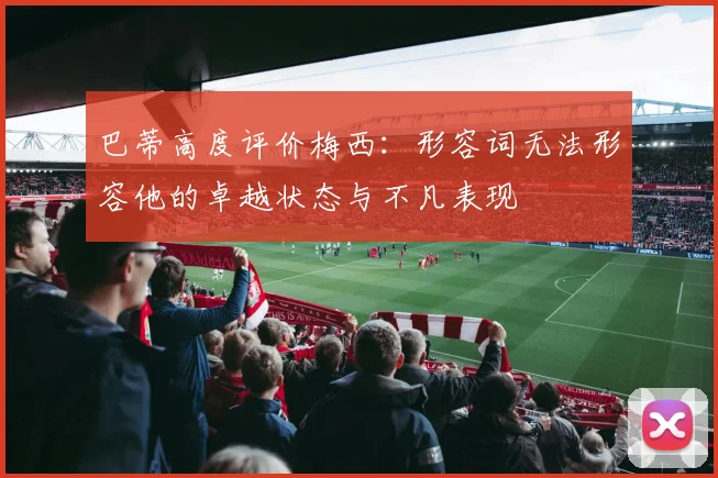 巴蒂高度评价梅西：形容词无法形容他的卓越状态与不凡表现