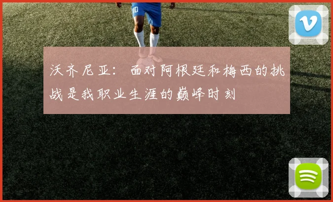 沃齐尼亚：面对阿根廷和梅西的挑战是我职业生涯的巅峰时刻