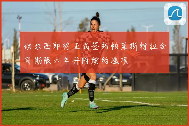 切尔西即将正式签约帕莱斯特拉合同期限六年并附续约选项