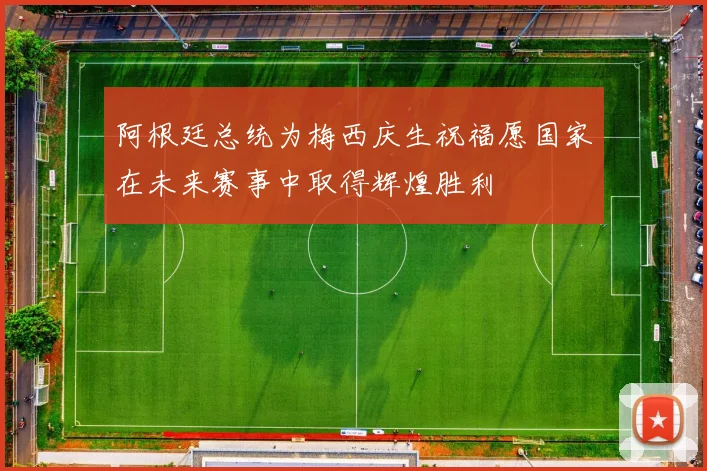 阿根廷总统为梅西庆生祝福愿国家在未来赛事中取得辉煌胜利