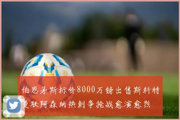 伯恩茅斯标价8000万镑出售斯科特曼联阿森纳热刺争抢战愈演愈烈