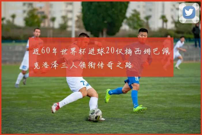 近60年世界杯进球20仅梅西姆巴佩克洛泽三人领衔传奇之路