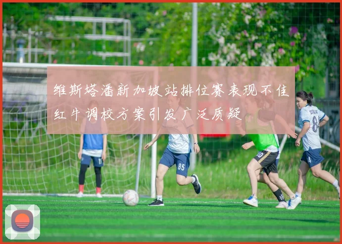 维斯塔潘新加坡站排位赛表现不佳红牛调校方案引发广泛质疑