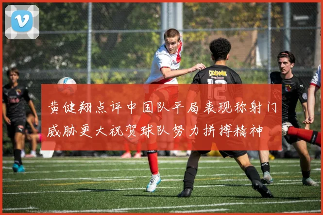 黄健翔点评中国队平局表现称射门威胁更大祝贺球队努力拼搏精神