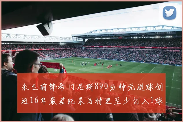 米兰前锋希门尼斯890分钟无进球创近16年最差纪录马特里至少打入1球