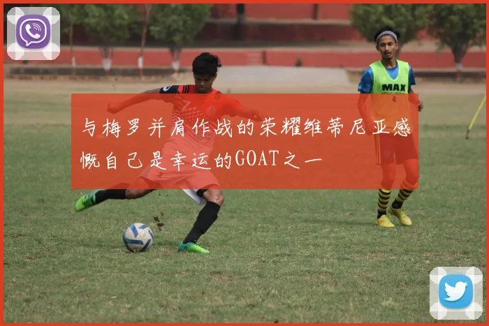 与梅罗并肩作战的荣耀维蒂尼亚感慨自己是幸运的GOAT之一