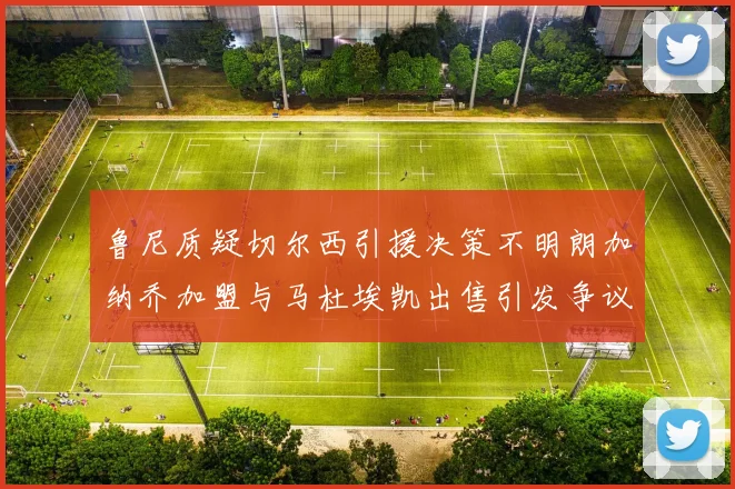 鲁尼质疑切尔西引援决策不明朗加纳乔加盟与马杜埃凯出售引发争议