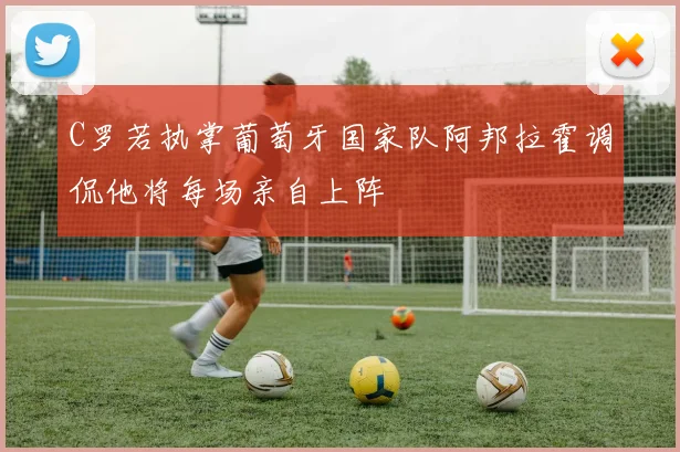 C罗若执掌葡萄牙国家队阿邦拉霍调侃他将每场亲自上阵