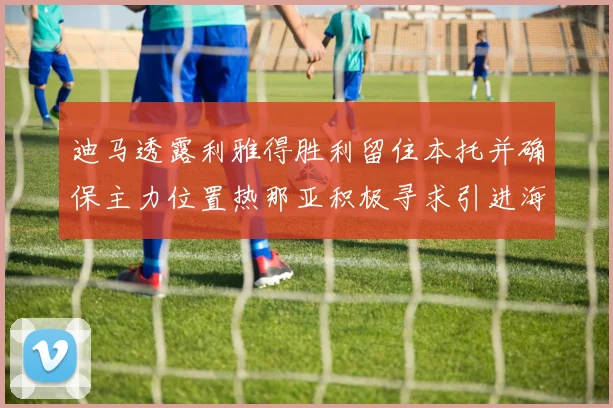 迪马透露利雅得胜利留住本托并确保主力位置热那亚积极寻求引进海因