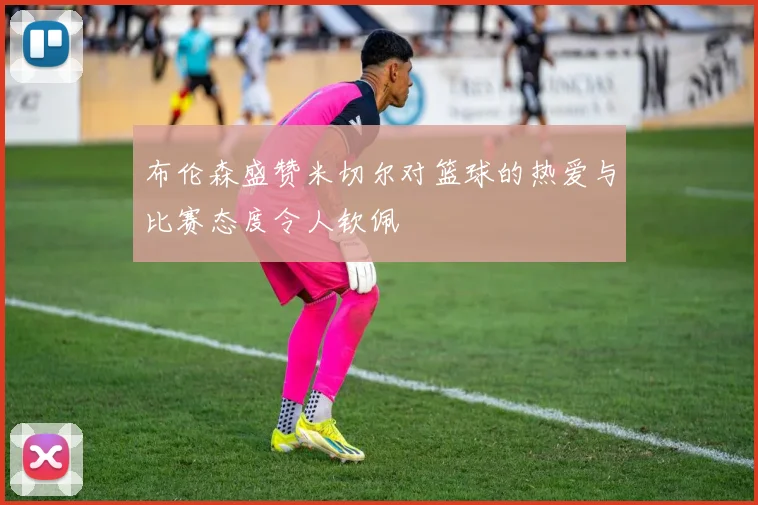 布伦森盛赞米切尔对篮球的热爱与比赛态度令人钦佩