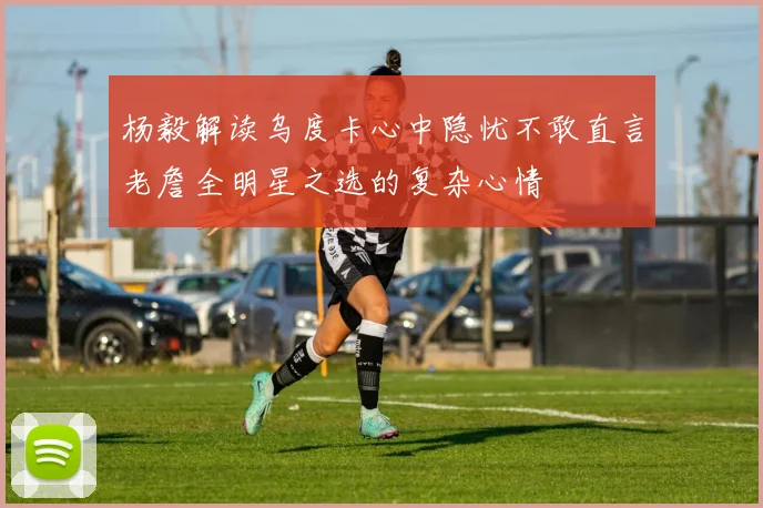 杨毅解读乌度卡心中隐忧不敢直言老詹全明星之选的复杂心情