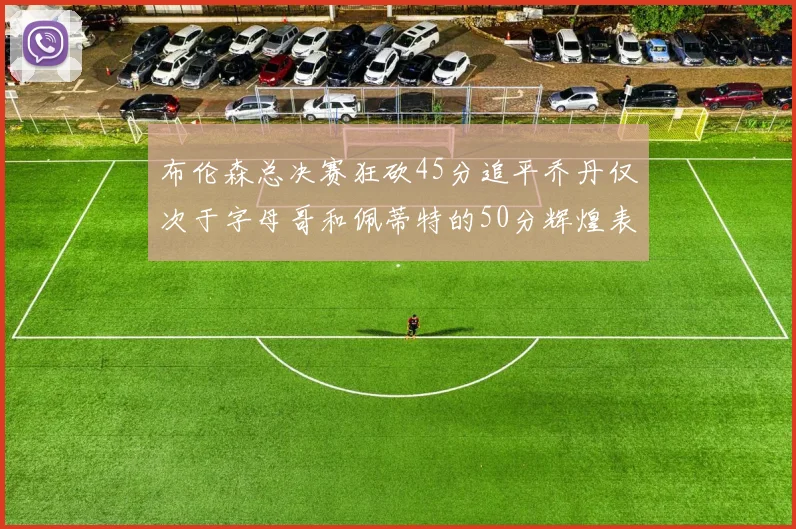 布伦森总决赛狂砍45分追平乔丹仅次于字母哥和佩蒂特的50分辉煌表现