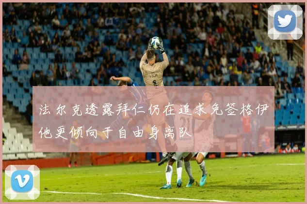法尔克透露拜仁仍在追求免签格伊他更倾向于自由身离队
