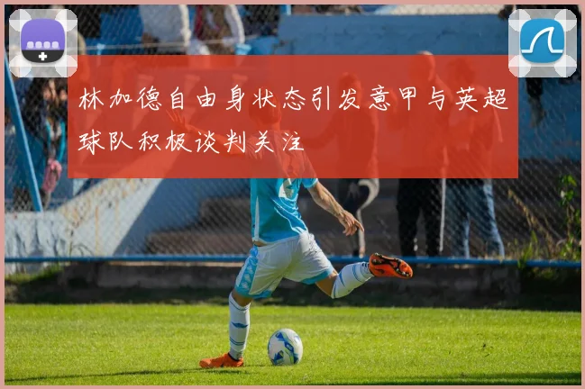 林加德自由身状态引发意甲与英超球队积极谈判关注