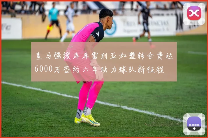 皇马强援库库雷利亚加盟转会费达6000万签约六年助力球队新征程