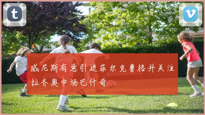 威尼斯有意引进菲尔克鲁格并关注拉齐奥中场巴什奇
