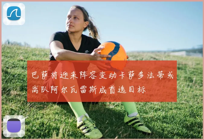 巴萨将迎来阵容变动卡萨多法蒂或离队阿尔瓦雷斯成首选目标