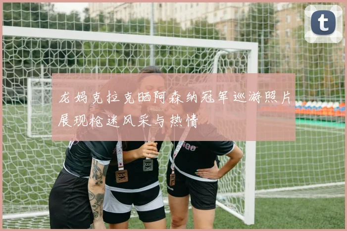 龙妈克拉克晒阿森纳冠军巡游照片展现枪迷风采与热情