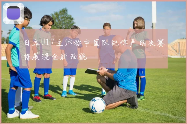 日本U17主帅称中国队纪律严明决赛将展现全新面貌