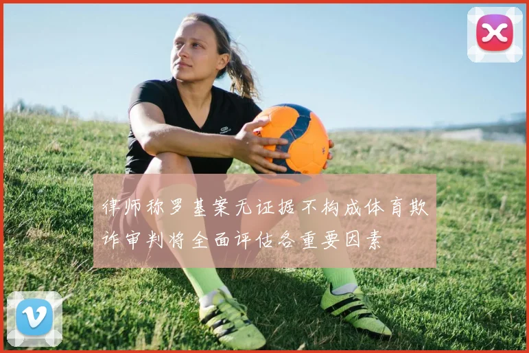 律师称罗基案无证据不构成体育欺诈审判将全面评估各重要因素
