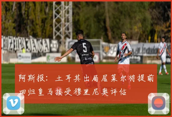 阿斯报：土耳其出局居莱尔将提前回归皇马接受穆里尼奥评估