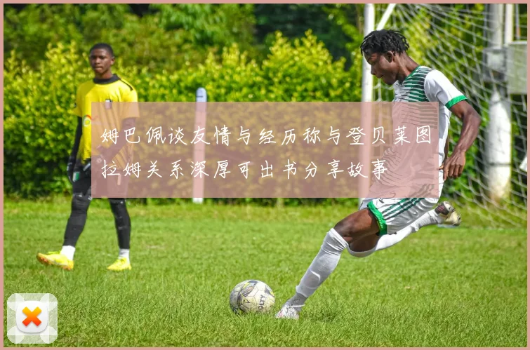 姆巴佩谈友情与经历称与登贝莱图拉姆关系深厚可出书分享故事