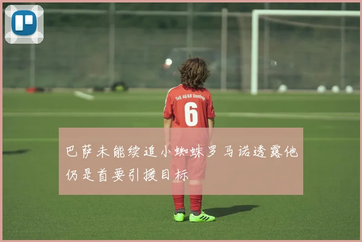 巴萨未能续追小蜘蛛罗马诺透露他仍是首要引援目标