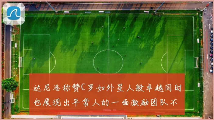 达尼洛称赞C罗如外星人般卓越同时也展现出平常人的一面激励团队不断进步