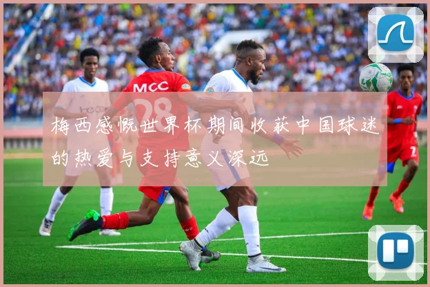 梅西感慨世界杯期间收获中国球迷的热爱与支持意义深远
