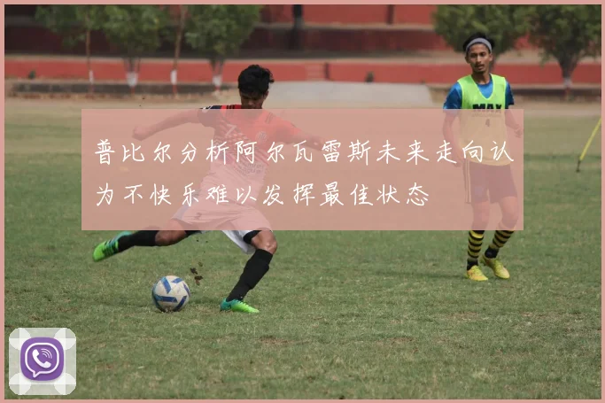 普比尔分析阿尔瓦雷斯未来走向认为不快乐难以发挥最佳状态