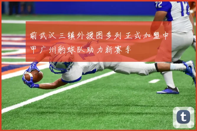 前武汉三镇外援图多列正式加盟中甲广州豹球队助力新赛季