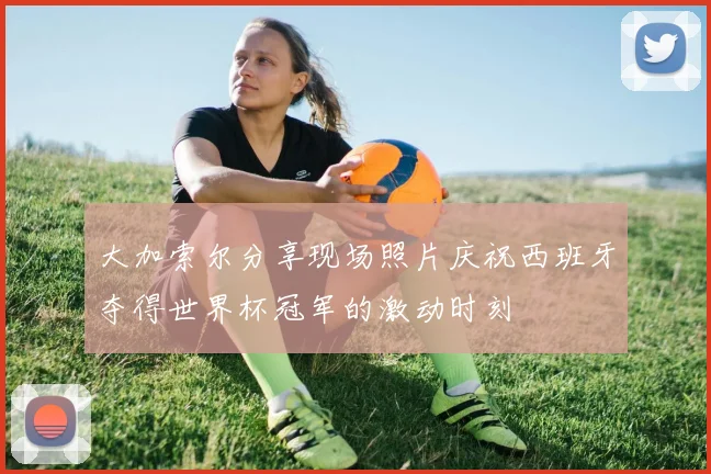大加索尔分享现场照片庆祝西班牙夺得世界杯冠军的激动时刻