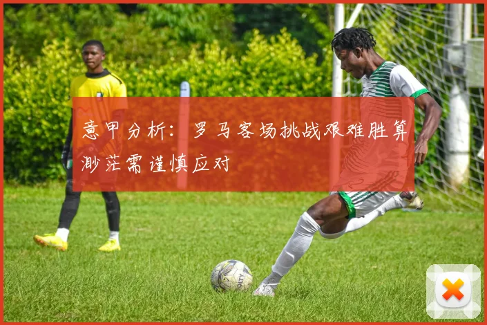 意甲分析：罗马客场挑战艰难胜算渺茫需谨慎应对