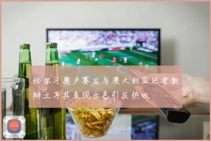 恰尔汗奥卢赛后与澳大利亚记者激辩土耳其表现出色引发热议